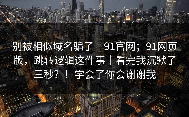 别被相似域名骗了｜91官网；91网页版，跳转逻辑这件事｜看完我沉默了三秒？！学会了你会谢谢我