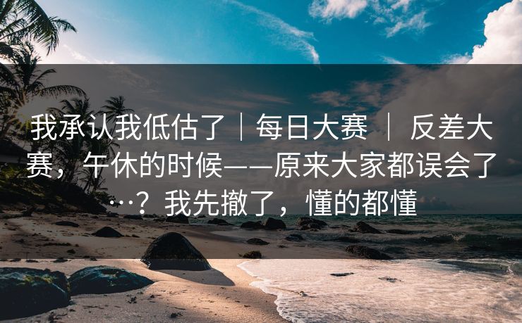 我承认我低估了｜每日大赛 ｜ 反差大赛，午休的时候——原来大家都误会了…？我先撤了，懂的都懂