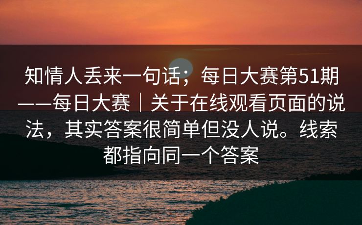 知情人丢来一句话；每日大赛第51期——每日大赛｜关于在线观看页面的说法，其实答案很简单但没人说。线索都指向同一个答案