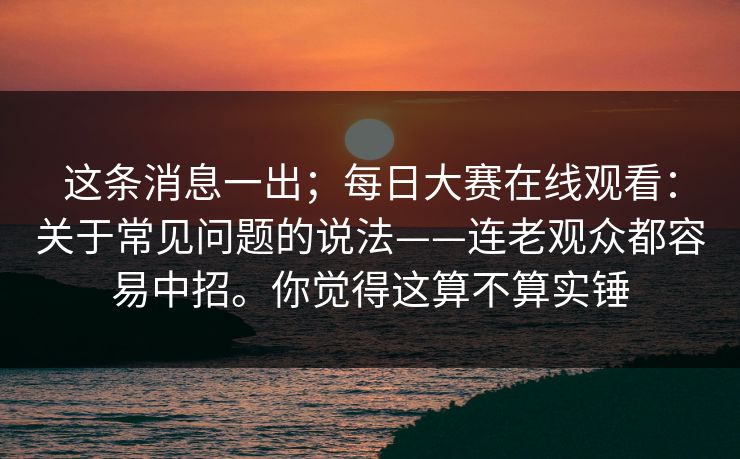 这条消息一出；每日大赛在线观看：关于常见问题的说法——连老观众都容易中招。你觉得这算不算实锤