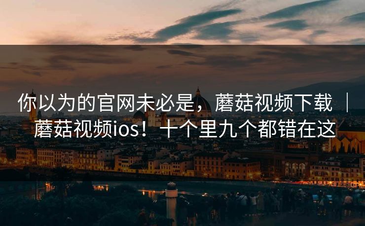 你以为的官网未必是,蘑菇视频下载 | 蘑菇视频ios!十个里九个都错在这 你以为的官网未必是,蘑菇视频下载 | 蘑菇视频ios!十个里九个都错在这