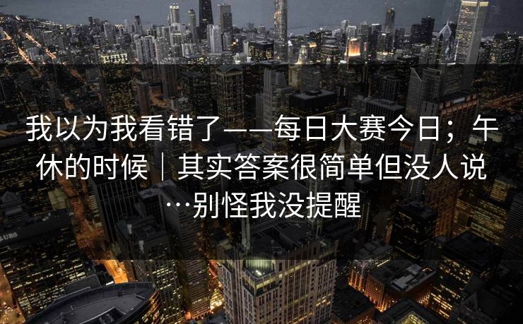 我以为我看错了——每日大赛今日;午休的时候|其实答案很简单但没人说…别怪我没提醒 我以为我看错了——每日大赛今日;午休的时候|其实答案很简单但没人说…别怪我没提醒