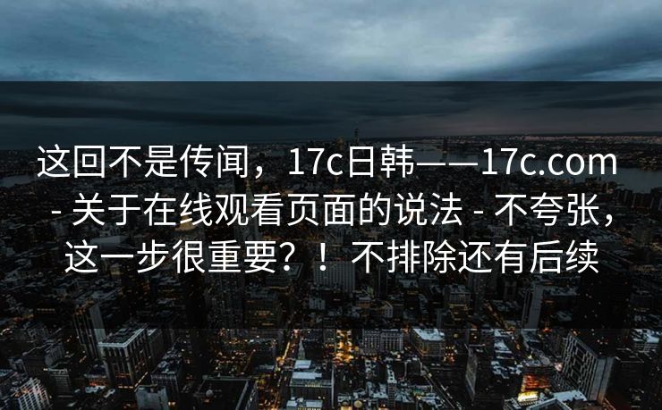 这回不是传闻，17c日韩——17c.com - 关于在线观看页面的说法 - 不夸张，这一步很重要？！不排除还有后续