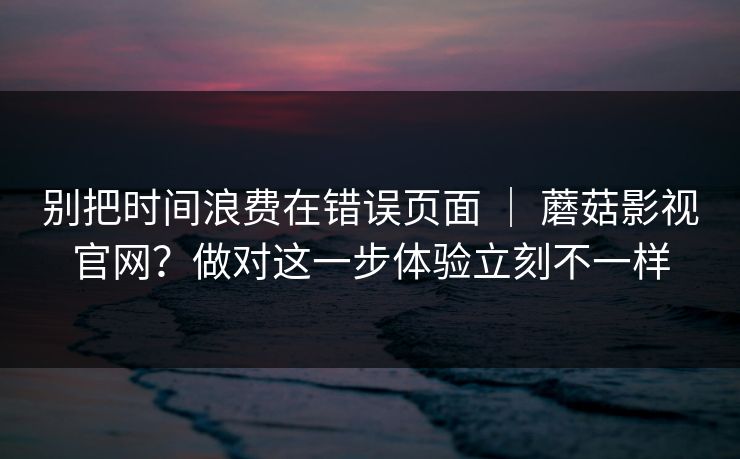 别把时间浪费在错误页面 ｜ 蘑菇影视官网？做对这一步体验立刻不一样