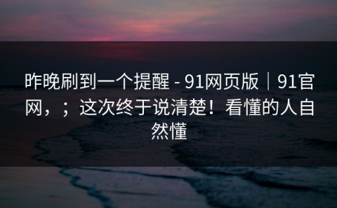 昨晚刷到一个提醒 - 91网页版｜91官网，；这次终于说清楚！看懂的人自然懂