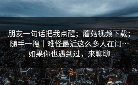 朋友一句话把我点醒；蘑菇视频下载；随手一搜｜难怪最近这么多人在问…如果你也遇到过，来聊聊