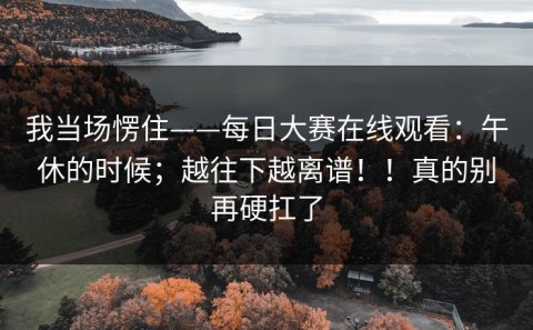 我当场愣住——每日大赛在线观看：午休的时候；越往下越离谱！！真的别再硬扛了