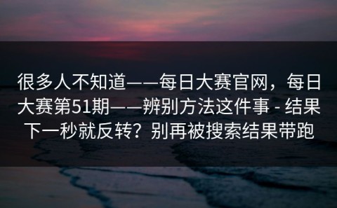 很多人不知道——每日大赛官网，每日大赛第51期——辨别方法这件事 - 结果下一秒就反转？别再被搜索结果带跑
