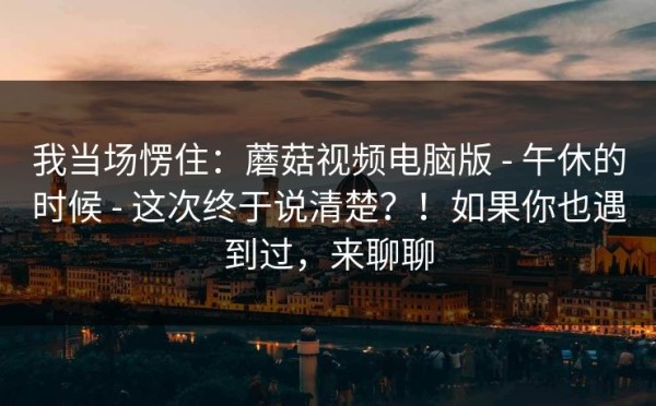 我当场愣住：蘑菇视频电脑版 - 午休的时候 - 这次终于说清楚？！如果你也遇到过，来聊聊