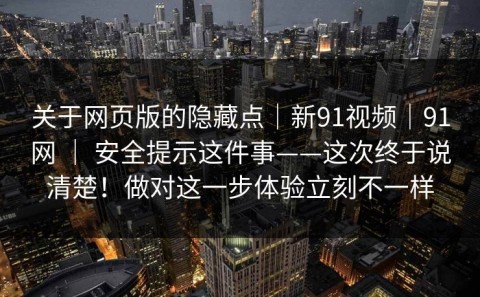 关于网页版的隐藏点｜新91视频｜91网 ｜ 安全提示这件事——这次终于说清楚！做对这一步体验立刻不一样
