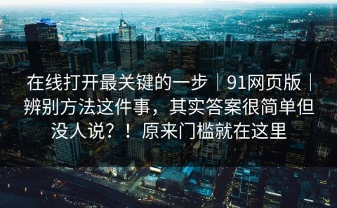 在线打开最关键的一步｜91网页版｜辨别方法这件事，其实答案很简单但没人说？！原来门槛就在这里