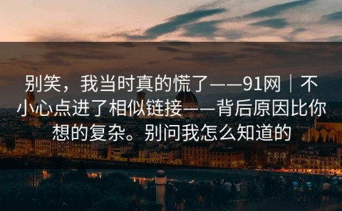 别笑，我当时真的慌了——91网｜不小心点进了相似链接——背后原因比你想的复杂。别问我怎么知道的