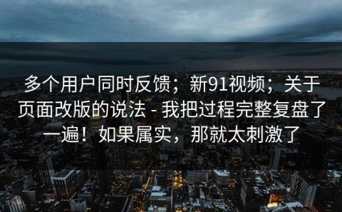 多个用户同时反馈；新91视频；关于页面改版的说法 - 我把过程完整复盘了一遍！如果属实，那就太刺激了