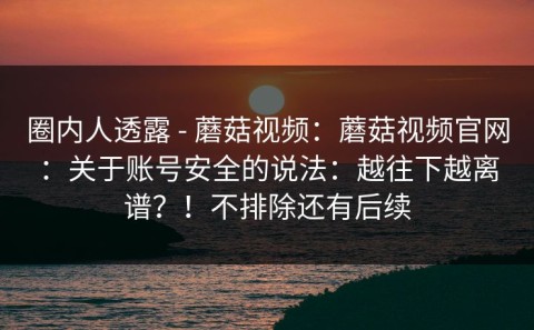 圈内人透露 - 蘑菇视频：蘑菇视频官网：关于账号安全的说法：越往下越离谱？！不排除还有后续