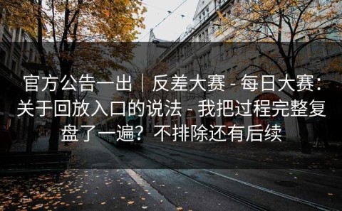 官方公告一出｜反差大赛 - 每日大赛：关于回放入口的说法 - 我把过程完整复盘了一遍？不排除还有后续