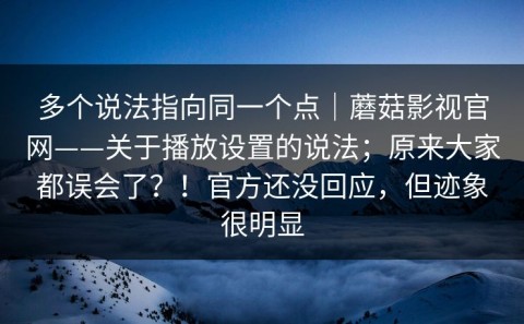多个说法指向同一个点｜蘑菇影视官网——关于播放设置的说法；原来大家都误会了？！官方还没回应，但迹象很明显