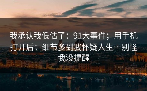 我承认我低估了：91大事件；用手机打开后；细节多到我怀疑人生…别怪我没提醒