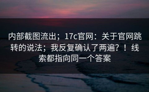 内部截图流出；17c官网：关于官网跳转的说法；我反复确认了两遍？！线索都指向同一个答案