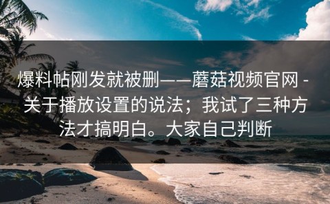 爆料帖刚发就被删——蘑菇视频官网 - 关于播放设置的说法；我试了三种方法才搞明白。大家自己判断