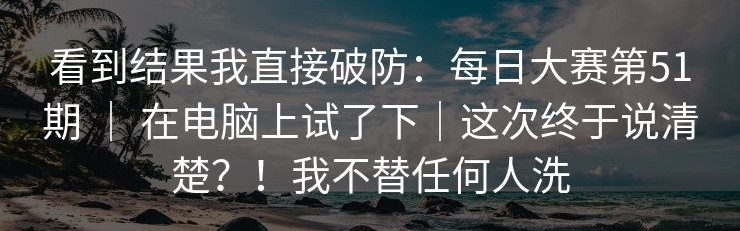 看到结果我直接破防：每日大赛第51期 ｜ 在电脑上试了下｜这次终于说清楚？！我不替任何人洗