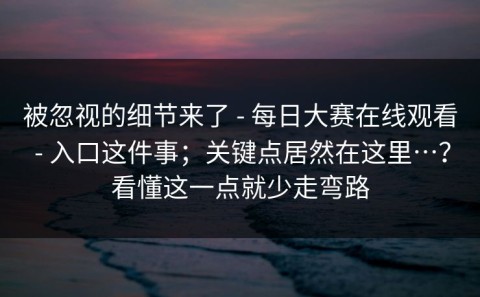 被忽视的细节来了 - 每日大赛在线观看 - 入口这件事；关键点居然在这里…？看懂这一点就少走弯路