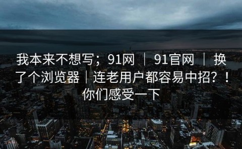 我本来不想写；91网 ｜ 91官网 ｜ 换了个浏览器｜连老用户都容易中招？！你们感受一下