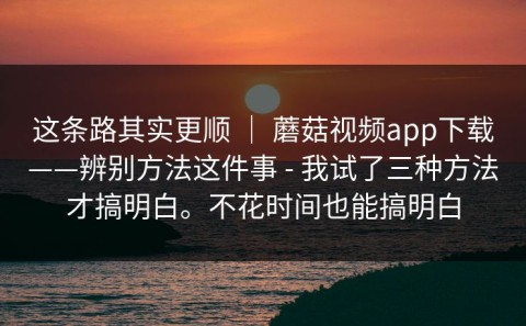 这条路其实更顺 ｜ 蘑菇视频app下载——辨别方法这件事 - 我试了三种方法才搞明白。不花时间也能搞明白