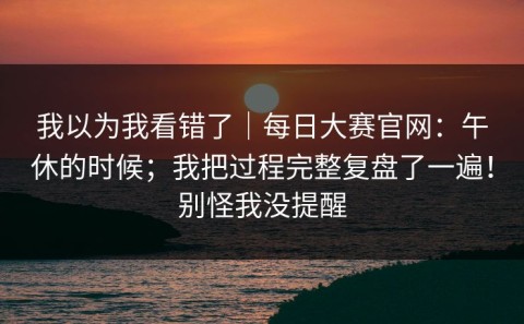 我以为我看错了｜每日大赛官网：午休的时候；我把过程完整复盘了一遍！别怪我没提醒