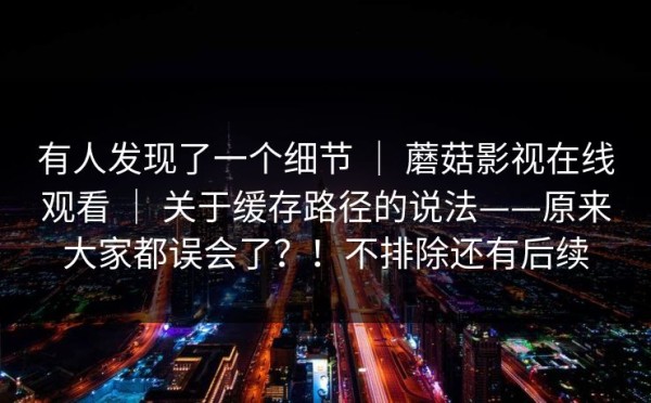 有人发现了一个细节 ｜ 蘑菇影视在线观看 ｜ 关于缓存路径的说法——原来大家都误会了？！不排除还有后续