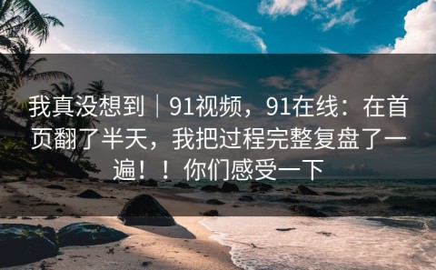我真没想到｜91视频，91在线：在首页翻了半天，我把过程完整复盘了一遍！！你们感受一下