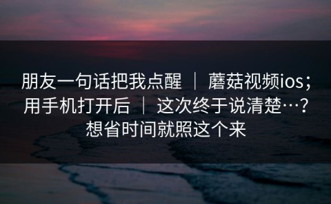 朋友一句话把我点醒 ｜ 蘑菇视频ios；用手机打开后 ｜ 这次终于说清楚…？想省时间就照这个来