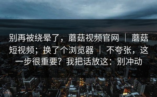 别再被绕晕了，蘑菇视频官网 ｜ 蘑菇短视频；换了个浏览器 ｜ 不夸张，这一步很重要？我把话放这：别冲动
