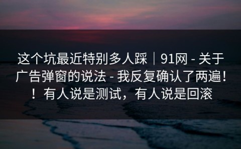 这个坑最近特别多人踩｜91网 - 关于广告弹窗的说法 - 我反复确认了两遍！！有人说是测试，有人说是回滚