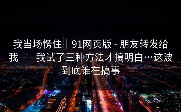 我当场愣住｜91网页版 - 朋友转发给我——我试了三种方法才搞明白…这波到底谁在搞事