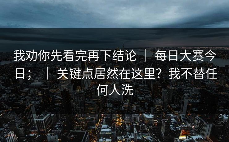 我劝你先看完再下结论 ｜ 每日大赛今日； ｜ 关键点居然在这里？我不替任何人洗