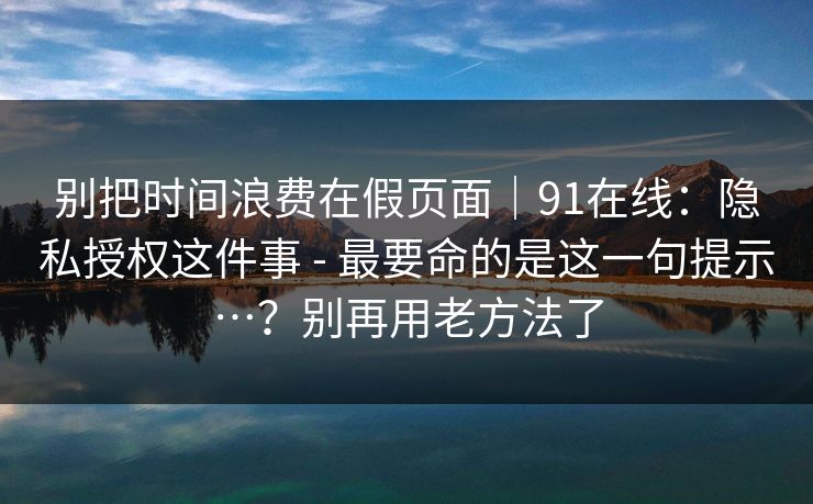别把时间浪费在假页面｜91在线：隐私授权这件事 - 最要命的是这一句提示…？别再用老方法了