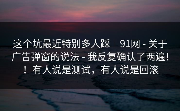 这个坑最近特别多人踩|91网 - 关于广告弹窗的说法 - 我反复确认了两遍!!有人说是测试,有人说是回滚 这个坑最近特别多人踩|91网 - 关于广告弹窗的说法 - 我反复确认了两遍!!有人说是测试,有人说是回滚