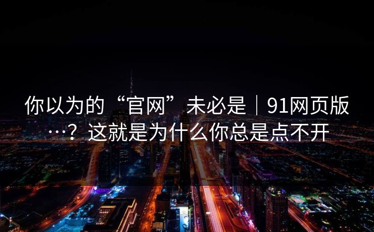 你以为的“官网”未必是|91网页版…?这就是为什么你总是点不开 你以为的“官网”未必是|91网页版…?这就是为什么你总是点不开