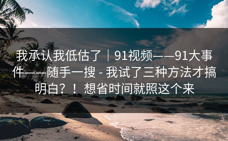 我承认我低估了|91视频——91大事件——随手一搜 - 我试了三种方法才搞明白?!想省时间就照这个来 我承认我低估了|91视频——91大事件——随手一搜 - 我试了三种方法才搞明白?!想省时间就照这个来