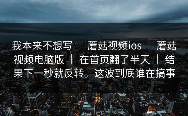 我本来不想写 ｜ 蘑菇视频ios ｜ 蘑菇视频电脑版 ｜ 在首页翻了半天 ｜ 结果下一秒就反转。这波到底谁在搞事