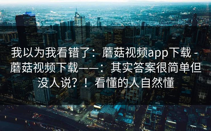 我以为我看错了：蘑菇视频app下载 - 蘑菇视频下载——：其实答案很简单但没人说？！看懂的人自然懂