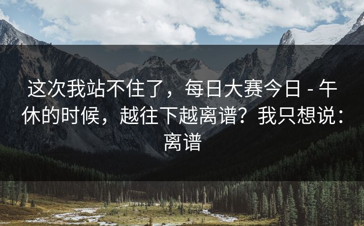 这次我站不住了，每日大赛今日 - 午休的时候，越往下越离谱？我只想说：离谱