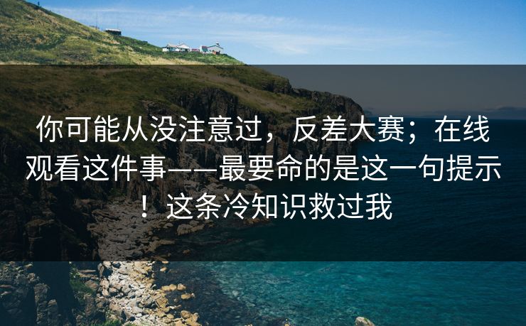 你可能从没注意过，反差大赛；在线观看这件事——最要命的是这一句提示！这条冷知识救过我