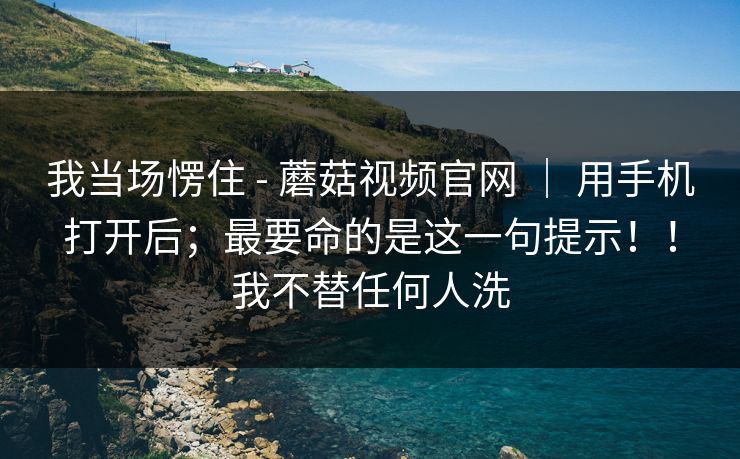 我当场愣住 - 蘑菇视频官网 ｜ 用手机打开后；最要命的是这一句提示！！我不替任何人洗