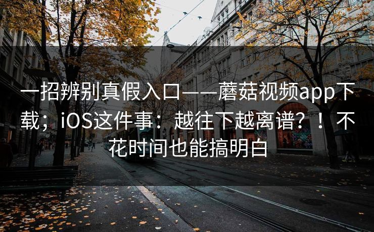 一招辨别真假入口——蘑菇视频app下载；iOS这件事：越往下越离谱？！不花时间也能搞明白
