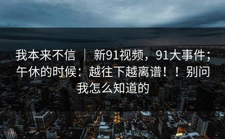 我本来不信 ｜ 新91视频，91大事件；午休的时候：越往下越离谱！！别问我怎么知道的