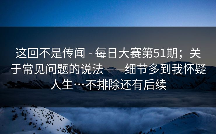 这回不是传闻 - 每日大赛第51期；关于常见问题的说法——细节多到我怀疑人生…不排除还有后续