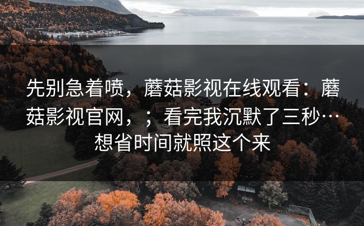 先别急着喷，蘑菇影视在线观看：蘑菇影视官网，；看完我沉默了三秒…想省时间就照这个来