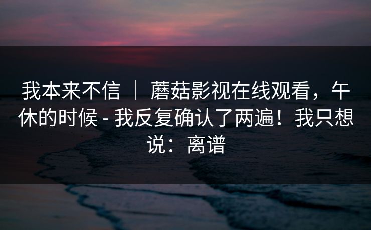 我本来不信 ｜ 蘑菇影视在线观看，午休的时候 - 我反复确认了两遍！我只想说：离谱