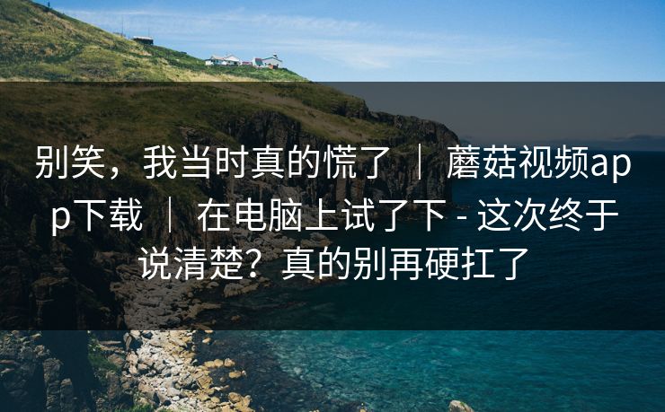 别笑，我当时真的慌了 ｜ 蘑菇视频app下载 ｜ 在电脑上试了下 - 这次终于说清楚？真的别再硬扛了